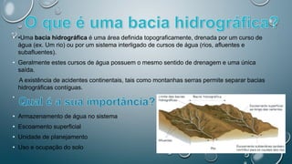 • •Uma bacia hidrográfica é uma área definida topograficamente, drenada por um curso de
água (ex. Um rio) ou por um sistema interligado de cursos de água (rios, afluentes e
subafluentes).
• Geralmente estes cursos de água possuem o mesmo sentido de drenagem e uma única
saída.
A existência de acidentes continentais, tais como montanhas serras permite separar bacias
hidrográficas contíguas.
•
• Armazenamento de água no sistema
• Escoamento superficial
• Unidade de planejamento
• Uso e ocupação do solo
 