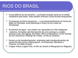 RIOS DO BRASIL
    4) prevalência de rios perenes - a principal exceção acha-se no sertão
     nordestino semi-árido, onde existem diversos cursos fluviais temporários

    5) presença de fozes estuarinas — e só excepcionalmente em forma de
     delta (rio Parnaíba, entre Maranhão e Piauí) ou foz mista (rio
     Amazonas).

  6) pobreza de lagos - que podem ser agrupados em três categorias:
  costeiros, formados pelo fechamento de uma restinga ou cordão
   arenoso (caso das lagoas dos Patos, Mirim e Mangueira, no Rio Grande
   do Sul; Araruama e Rodrigo de Freitas, no Rio de Janeiro);

  fluviais ou de transbordamento, originados pelo transbordamentos de
   cursos fluviais (como o Manacapuru, no Amazonas; Mandioré e
   Cáceres, em Mato Grosso)
  e lagos mistos (Lagoa Feia, no Rio de Janeiro e Manguaba em Alagoas);
 