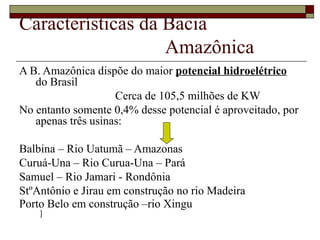 Características da Bacia
                   Amazônica
A B. Amazônica dispõe do maior potencial hidroelétrico
   do Brasil
                    Cerca de 105,5 milhões de KW
No entanto somente 0,4% desse potencial é aproveitado, por
   apenas três usinas:

Balbina – Rio Uatumã – Amazonas
Curuá-Una – Rio Curua-Una – Pará
Samuel – Rio Jamari - Rondônia
StºAntônio e Jirau em construção no rio Madeira
Porto Belo em construção –rio Xingu
    ]
 