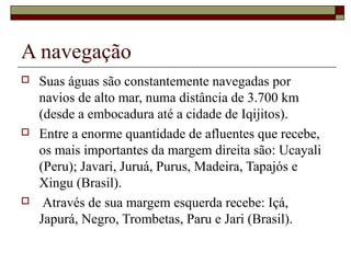A navegação
   Suas águas são constantemente navegadas por
    navios de alto mar, numa distância de 3.700 km
    (desde a embocadura até a cidade de Iqijitos).
   Entre a enorme quantidade de afluentes que recebe,
    os mais importantes da margem direita são: Ucayali
    (Peru); Javari, Juruá, Purus, Madeira, Tapajós e
    Xingu (Brasil).
    Através de sua margem esquerda recebe: Içá,
    Japurá, Negro, Trombetas, Paru e Jari (Brasil).
 