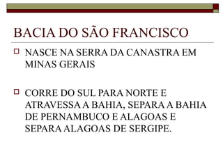 BACIA DO SÃO FRANCISCO
   NASCE NA SERRA DA CANASTRA EM
    MINAS GERAIS

   CORRE DO SUL PARA NORTE E
    ATRAVESSA A BAHIA, SEPARA A BAHIA
    DE PERNAMBUCO E ALAGOAS E
    SEPARA ALAGOAS DE SERGIPE.
 
