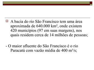    A bacia do rio São Francisco tem uma área
    aproximada de 640.000 km², onde existem
    420 municípios (97 em suas margens), nos
    quais residem cerca de 14 milhões de pessoas;

- O maior afluente do São Francisco é o rio
   Paracatú com vazão média de 400 m³/s;
 