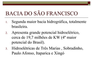 BACIA DO SÃO FRANCISCO
1.   Segunda maior bacia hidrográfica, totalmente
     brasileira.
2.   Apresenta grande potencial hidroelétrico,
     cerca de 19,7 milhões de KW (4º maior
     potencial do Brasil).
3.   Hidroelétricas de Três Marias , Sobradinho,
     Paulo Afonso, Itaparica e Xingó
 