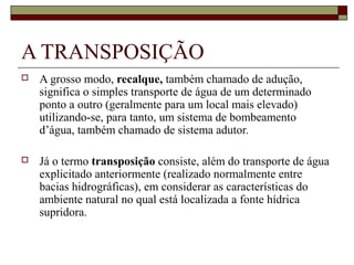 A TRANSPOSIÇÃO
   A grosso modo, recalque, também chamado de adução,
    significa o simples transporte de água de um determinado
    ponto a outro (geralmente para um local mais elevado)
    utilizando-se, para tanto, um sistema de bombeamento
    d’água, também chamado de sistema adutor.

   Já o termo transposição consiste, além do transporte de água
    explicitado anteriormente (realizado normalmente entre
    bacias hidrográficas), em considerar as características do
    ambiente natural no qual está localizada a fonte hídrica
    supridora.
 