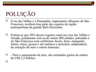 POLUIÇÃO
   O rio das Velhas e o Paraopeba, importantes afluentes do São
    Francisco, recebem boa parte dos esgotos da região
    metropolitana da grande Belo Horizonte.

   Estima-se que 30% desses esgotos caem nos rios das Velhas e
    Arruda, juntamente com os de outras 400 cidades, poluindo o
    rio São Francisco com coliformes fecais, ferro, manganês,
    fenóis, óleos, graxas e até arsênico e mercúrio, subprodutos
    da extração do ouro e outros minerais;

   - Para o saneamento da área, são estimados gastos da ordem
    de US$ 2,2 bilhões.

 