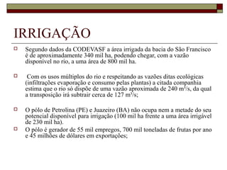 IRRIGAÇÃO
   Segundo dados da CODEVASF a área irrigada da bacia do São Francisco 
    é de aproximadamente 340 mil ha, podendo chegar, com a vazão 
    disponível no rio, a uma área de 800 mil ha.

    Com os usos múltiplos do rio e respeitando as vazões ditas ecológicas 
    (infiltrações evaporação e consumo pelas plantas) a citada companhia 
    estima que o rio só dispõe de uma vazão aproximada de 240 m³/s, da qual 
    a transposição irá subtrair cerca de 127 m³/s;

   O pólo de Petrolina (PE) e Juazeiro (BA) não ocupa nem a metade do seu 
    potencial disponível para irrigação (100 mil ha frente a uma área irrigável 
    de 230 mil ha). 
   O pólo é gerador de 55 mil empregos, 700 mil toneladas de frutas por ano 
    e 45 milhões de dólares em exportações;
 