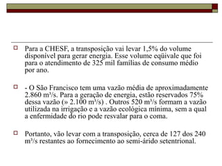    Para a CHESF, a transposição vai levar 1,5% do volume 
    disponível para gerar energia. Esse volume eqüivale que foi 
    para o atendimento de 325 mil famílias de consumo médio 
    por ano. 

   - O São Francisco tem uma vazão média de aproximadamente 
    2.860 m³/s. Para a geração de energia, estão reservados 75% 
    dessa vazão (» 2.100 m³/s) . Outros 520 m³/s formam a vazão 
    utilizada na irrigação e a vazão ecológica mínima, sem a qual 
    a enfermidade do rio pode resvalar para o coma. 

   Portanto, vão levar com a transposição, cerca de 127 dos 240 
    m³/s restantes ao fornecimento ao semi-árido setentrional.
 