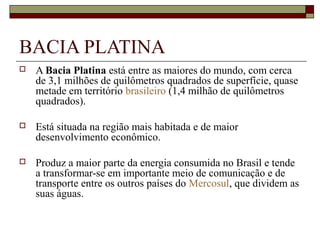 BACIA PLATINA
   A Bacia Platina está entre as maiores do mundo, com cerca 
    de 3,1 milhões de quilômetros quadrados de superfície, quase 
    metade em território brasileiro (1,4 milhão de quilômetros 
    quadrados). 

   Está situada na região mais habitada e de maior 
    desenvolvimento econômico. 

   Produz a maior parte da energia consumida no Brasil e tende 
    a transformar-se em importante meio de comunicação e de 
    transporte entre os outros países do Mercosul, que dividem as 
    suas águas. 
 