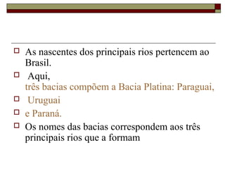    As nascentes dos principais rios pertencem ao 
    Brasil.
    Aqui, 
    três bacias compõem a Bacia Platina: Paraguai,
    Uruguai 
   e Paraná. 
   Os nomes das bacias correspondem aos três 
    principais rios que a formam 
 