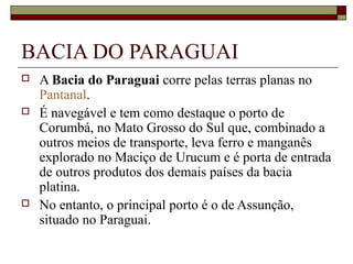 BACIA DO PARAGUAI
   A Bacia do Paraguai corre pelas terras planas no 
    Pantanal. 
   É navegável e tem como destaque o porto de 
    Corumbá, no Mato Grosso do Sul que, combinado a 
    outros meios de transporte, leva ferro e manganês 
    explorado no Maciço de Urucum e é porta de entrada 
    de outros produtos dos demais países da bacia 
    platina. 
   No entanto, o principal porto é o de Assunção, 
    situado no Paraguai. 
 