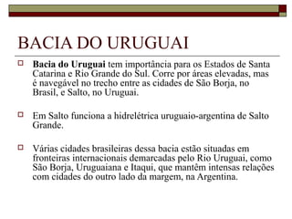 BACIA DO URUGUAI
   Bacia do Uruguai tem importância para os Estados de Santa 
    Catarina e Rio Grande do Sul. Corre por áreas elevadas, mas 
    é navegável no trecho entre as cidades de São Borja, no 
    Brasil, e Salto, no Uruguai.

   Em Salto funciona a hidrelétrica uruguaio-argentina de Salto 
    Grande.

   Várias cidades brasileiras dessa bacia estão situadas em 
    fronteiras internacionais demarcadas pelo Rio Uruguai, como 
    São Borja, Uruguaiana e Itaqui, que mantêm intensas relações 
    com cidades do outro lado da margem, na Argentina.
 