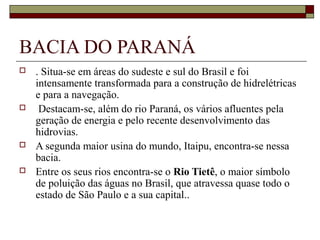 BACIA DO PARANÁ
   . Situa-se em áreas do sudeste e sul do Brasil e foi 
    intensamente transformada para a construção de hidrelétricas 
    e para a navegação.
    Destacam-se, além do rio Paraná, os vários afluentes pela 
    geração de energia e pelo recente desenvolvimento das 
    hidrovias. 
   A segunda maior usina do mundo, Itaipu, encontra-se nessa 
    bacia.
   Entre os seus rios encontra-se o Rio Tietê, o maior símbolo 
    de poluição das águas no Brasil, que atravessa quase todo o 
    estado de São Paulo e a sua capital..
 