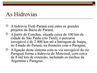 As Hidrovias
   A hidrovia Tietê-Paraná está entre os grandes 
    projetos da Bacia do Paraná. 
   A partir de Conchas, situada cerca de 100 km da 
    cidade de São Paulo (rio Tietê), o percurso 
    navegável é de 2.400 km até a barragem de Itaipu, 
    no Estado do Paraná, na fronteira com o Paraguai. 
   A ligação deste sistema com as via navegável do rio 
    Paraguai forma a hidrovia do Mercosul, com cerca 
    de 8 mil km de extensão, incluindo os trechos da 
    Argentina e Paraguai.
 