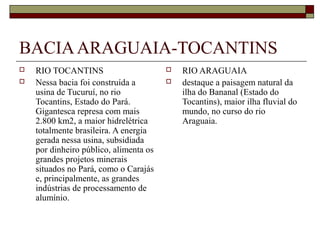 BACIA ARAGUAIA-TOCANTINS
   RIO TOCANTINS                          RIO ARAGUAIA
   Nessa bacia foi construída a           destaque a paisagem natural da
    usina de Tucuruí, no rio                ilha do Bananal (Estado do
    Tocantins, Estado do Pará.              Tocantins), maior ilha fluvial do
    Gigantesca represa com mais             mundo, no curso do rio
    2.800 km2, a maior hidrelétrica         Araguaia.
    totalmente brasileira. A energia
    gerada nessa usina, subsidiada
    por dinheiro público, alimenta os
    grandes projetos minerais
    situados no Pará, como o Carajás
    e, principalmente, as grandes
    indústrias de processamento de
    alumínio.
 