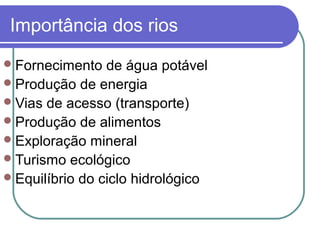 Importância dos rios
 Fornecimento   de água potável
 Produção de energia
 Vias de acesso (transporte)
 Produção de alimentos
 Exploração mineral
 Turismo ecológico
 Equilíbrio do ciclo hidrológico
 