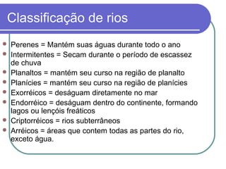 Classificação de rios
   Perenes = Mantém suas águas durante todo o ano
   Intermitentes = Secam durante o período de escassez
    de chuva
   Planaltos = mantém seu curso na região de planalto
   Planícies = mantém seu curso na região de planícies
   Exorréicos = deságuam diretamente no mar
   Endorréico = deságuam dentro do continente, formando
    lagos ou lençóis freáticos
   Criptorréicos = rios subterrâneos
   Arréicos = áreas que contem todas as partes do rio,
    exceto água.
 