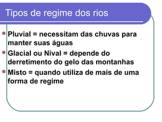 Tipos de regime dos rios

 Pluvial = necessitam das chuvas para
  manter suas águas
 Glacial ou Nival = depende do
  derretimento do gelo das montanhas
 Misto = quando utiliza de mais de uma
  forma de regime
 