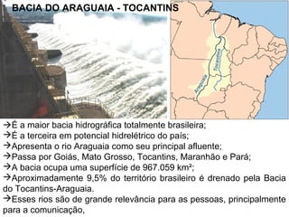 BACIA DO ARAGUAIA - TOCANTINS

É a maior bacia hidrográfica totalmente brasileira;
É a terceira em potencial hidrelétrico do país;
Apresenta o rio Araguaia como seu principal afluente;
Passa por Goiás, Mato Grosso, Tocantins, Maranhão e Pará;
A bacia ocupa uma superfície de 967.059 km²;
Aproximadamente 9,5% do território brasileiro é drenado pela Bacia
do Tocantins-Araguaia.
Esses rios são de grande relevância para as pessoas, principalmente
para a comunicação,

 