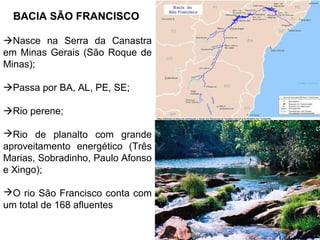 BACIA SÃO FRANCISCO
Nasce na Serra da Canastra
em Minas Gerais (São Roque de
Minas);
Passa por BA, AL, PE, SE;
Rio perene;
Rio de planalto com grande
aproveitamento energético (Três
Marias, Sobradinho, Paulo Afonso
e Xingo);
O rio São Francisco conta com
um total de 168 afluentes

 