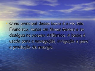 O rio principal dessa bacia é o rio São Francisco, nasce em Minas Gerais e se deságua no oceano Atlântico. A bacia é usada para a navegação, irrigação e para a produção de energia.  