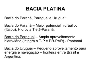 BACIA PLATINA
Bacia do Paraná, Paraguai e Uruguai;

Bacia do Paraná – Maior potencial hidráulico
(Itaipu), Hidrovia Tietê-Paraná;

Bacia do Paraguai – Amplo aproveitamento
hidroviário (integra o T-P e PR-PAR) - Pantanal

Bacia do Uruguai – Pequeno aproveitamento para
energia e navegação – fronteira entre Brasil e
Argentina;
 