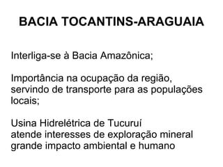 BACIA TOCANTINS-ARAGUAIA

Interliga-se à Bacia Amazônica;

Importância na ocupação da região,
servindo de transporte para as populações
locais;

Usina Hidrelétrica de Tucuruí
atende interesses de exploração mineral
grande impacto ambiental e humano
 