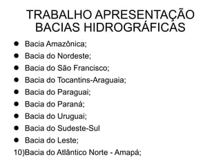 TRABALHO APRESENTAÇÃO
    BACIAS HIDROGRÁFICAS
 Bacia Amazônica;
 Bacia do Nordeste;
 Bacia do São Francisco;
 Bacia do Tocantins-Araguaia;
 Bacia do Paraguai;
 Bacia do Paraná;
 Bacia do Uruguai;
 Bacia do Sudeste-Sul
 Bacia do Leste;
10)Bacia do Atlântico Norte - Amapá;
 
