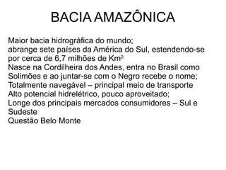 BACIA AMAZÔNICA
Maior bacia hidrográfica do mundo;
abrange sete países da América do Sul, estendendo-se
por cerca de 6,7 milhões de Km2;
Nasce na Cordilheira dos Andes, entra no Brasil como
Solimões e ao juntar-se com o Negro recebe o nome;
Totalmente navegável – principal meio de transporte
Alto potencial hidrelétrico, pouco aproveitado;
Longe dos principais mercados consumidores – Sul e
Sudeste
Questão Belo Monte
 