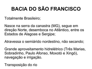 BACIA DO SÃO FRANCISCO
Totalmente Brasileiro;

Nasce na serra da canastra (MG), segue em
direção Norte, desemboca no Atlântico, entre os
Estados de Alagoas e Sergipe;

Atravessa o semiárido nordestino, não secando;

Grande aproveitamento hidrelétrico (Três Marias,
Sobradinho, Paulo Afonso, Moxotó e Xingó),
navegação e irrigação.

Transposição do rio
 