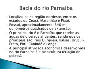 Localiza-se na região nordeste, entre os
estados do Ceará, Maranhão e Piauí.
Possui, aproximadamente, 340 mil
quilômetros quadrados de extensão.
O principal rio é o Parnaíba que recebe as
águas de diversos afluentes, sendo que os
principais são: rios Gurguéia, Balsas, Uruçuí-
Preto, Poti, Canindé e Longa.
A principal atividade econômica desenvolvida
no rio Parnaíba é a piscicultura (criação de
peixes).
 