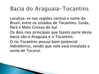 Localiza-se nas regiões central e norte do
Brasil, entre os estados de Tocantins, Goiás,
Pará e Mato Grosso do Sul.
Os dois rios principais que fazem parte desta
bacia são o Araguaia e o Tocantins.
O rio Tocantins possui bom potencial
hidrelétrico, sendo que nele está instalada a
usina de Tucuruí.
 