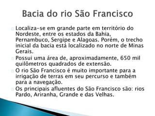 Localiza-se em grande parte em território do
Nordeste, entre os estados da Bahia,
Pernambuco, Sergipe e Alagoas. Porém, o trecho
inicial da bacia está localizado no norte de Minas
Gerais.
Possui uma área de, aproximadamente, 650 mil
quilômetros quadrados de extensão.
O rio São Francisco é muito importante para a
irrigação de terras em seu percurso e também
para a navegação.
Os principais afluentes do São Francisco são: rios
Pardo, Ariranha, Grande e das Velhas.
 