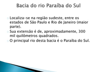 Localiza-se na região sudeste, entre os
estados de São Paulo e Rio de Janeiro (maior
parte).
Sua extensão é de, aproximadamente, 300
mil quilômetros quadrados.
O principal rio desta bacia é o Paraíba do Sul.
 