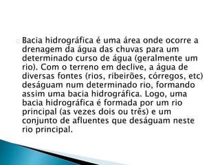 Bacia hidrográfica é uma área onde ocorre a
drenagem da água das chuvas para um
determinado curso de água (geralmente um
rio). Com o terreno em declive, a água de
diversas fontes (rios, ribeirões, córregos, etc)
deságuam num determinado rio, formando
assim uma bacia hidrográfica. Logo, uma
bacia hidrográfica é formada por um rio
principal (as vezes dois ou três) e um
conjunto de afluentes que deságuam neste
rio principal.
 