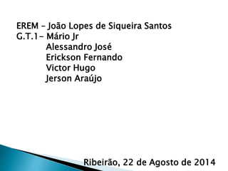EREM – João Lopes de Siqueira Santos
G.T.1- Mário Jr
Alessandro José
Erickson Fernando
Victor Hugo
Jerson Araújo
Ribeirão, 22 de Agosto de 2014
 