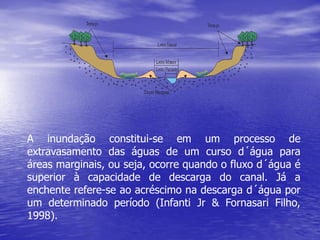 A inundação constitui-se em um processo de
extravasamento das águas de um curso d´água para
áreas marginais, ou seja, ocorre quando o fluxo d´água é
superior à capacidade de descarga do canal. Já a
enchente refere-se ao acréscimo na descarga d´água por
um determinado período (Infanti Jr & Fornasari Filho,
1998).
 