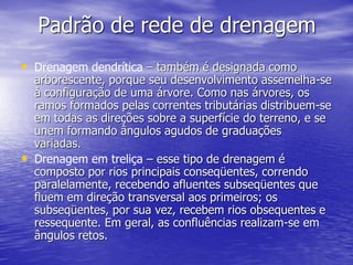 Padrão de rede de drenagem
• Drenagem dendrítica – também é designada como
arborescente, porque seu desenvolvimento assemelha-se
à configuração de uma árvore. Como nas árvores, os
ramos formados pelas correntes tributárias distribuem-se
em todas as direções sobre a superfície do terreno, e se
unem formando ângulos agudos de graduações
variadas.
• Drenagem em treliça – esse tipo de drenagem é
composto por rios principais conseqüentes, correndo
paralelamente, recebendo afluentes subseqüentes que
fluem em direção transversal aos primeiros; os
subseqüentes, por sua vez, recebem rios obsequentes e
ressequente. Em geral, as confluências realizam-se em
ângulos retos.
 