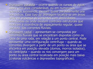• Drenagem paralela – ocorre quando os cursos de água,
sobre uma área considerável, ou em numerosos
exemplos sucessivos, escoam quase paralelamente uns
aos outros. Esse tipo de drenagem localiza-se em áreas
onde há presença de vertentes com declividades
acentuadas ou onde existem controles estruturais que
motivam a ocorrência de espaçamento regular, quase
paralelo, das correntes fluviais.
• Drenagem radial – apresentam-se compostas por
correntes fluviais que se encontram dispostas como os
raios de uma roda, em relação a um ponto central. Pode
apresentar uma configuração centrífuga – quando as
correntes divergem a partir de um ponto ou área que se
encontra em posição elevada (domos, morros isolados),
ou centrípeta – quando os rios convergem para um
ponto ou área central localizada em posição mais baixa
(crateras vulcânicas e depressões topográficas).
 
