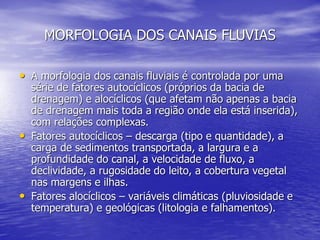 MORFOLOGIA DOS CANAIS FLUVIAS
• A morfologia dos canais fluviais é controlada por uma
série de fatores autocíclicos (próprios da bacia de
drenagem) e alocíclicos (que afetam não apenas a bacia
de drenagem mais toda a região onde ela está inserida),
com relações complexas.
• Fatores autocíclicos – descarga (tipo e quantidade), a
carga de sedimentos transportada, a largura e a
profundidade do canal, a velocidade de fluxo, a
declividade, a rugosidade do leito, a cobertura vegetal
nas margens e ilhas.
• Fatores alocíclicos – variáveis climáticas (pluviosidade e
temperatura) e geológicas (litologia e falhamentos).
 