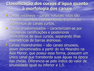 Classificação dos cursos d’água quanto
à morfologia dos canais
• Canais retilíneos – canais naturais retos são
pouco freqüentes, representando trechos ou
segmentos de canais curtos.
• Canais anastomosados – caracterizam-se por
sucessivas ramificações e posteriores
reencontros de seus cursos, separando ilhas
assimétricas de barras arenosas.
• Canais meandrantes – são canais sinuosos,
assim denominados a partir do rio Meandro na
Ásia Menor, que possui essa forma, possuem um
único canal que transborda suas águas na época
das cheias. Diferencia-se pelo índice do valor de
sinuosidade igual ou inferior a 1,5.
 