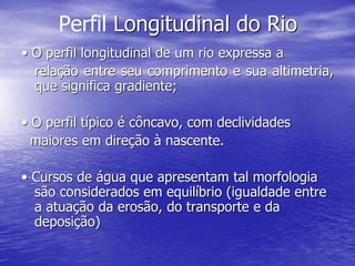 Perfil Longitudinal do Rio
• O perfil longitudinal de um rio expressa a
relação entre seu comprimento e sua altimetria,
que significa gradiente;
• O perfil típico é côncavo, com declividades
maiores em direção à nascente.
• Cursos de água que apresentam tal morfologia
são considerados em equilíbrio (igualdade entre
a atuação da erosão, do transporte e da
deposição)
 
