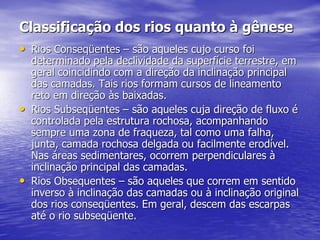 Classificação dos rios quanto à gênese
• Rios Conseqüentes – são aqueles cujo curso foi
determinado pela declividade da superfície terrestre, em
geral coincidindo com a direção da inclinação principal
das camadas. Tais rios formam cursos de lineamento
reto em direção às baixadas.
• Rios Subseqüentes – são aqueles cuja direção de fluxo é
controlada pela estrutura rochosa, acompanhando
sempre uma zona de fraqueza, tal como uma falha,
junta, camada rochosa delgada ou facilmente erodível.
Nas áreas sedimentares, ocorrem perpendiculares à
inclinação principal das camadas.
• Rios Obsequentes – são aqueles que correm em sentido
inverso à inclinação das camadas ou à inclinação original
dos rios conseqüentes. Em geral, descem das escarpas
até o rio subseqüente.
 