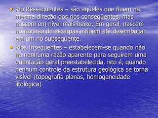 • Rio Ressequentes – são aqueles que fluem na
mesma direção dos rios conseqüentes, mas
nascem em nível mais baixo. Em geral, nascem
no reverso de escarpas e fluem até desembocar
em um rio subseqüente.
• Rios Insequentes – estabelecem-se quando não
há nenhuma razão aparente para seguirem uma
orientação geral preestabelecida, isto é, quando
nenhum controle da estrutura geológica se torna
visível (topografia planas, homogeneidade
litológica)
 