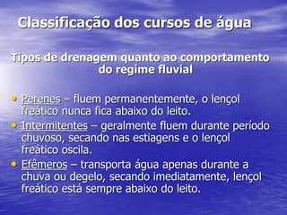Classificação dos cursos de água
Tipos de drenagem quanto ao comportamento
do regime fluvial
• Perenes – fluem permanentemente, o lençol
freático nunca fica abaixo do leito.
• Intermitentes – geralmente fluem durante período
chuvoso, secando nas estiagens e o lençol
freático oscila.
• Efêmeros – transporta água apenas durante a
chuva ou degelo, secando imediatamente, lençol
freático está sempre abaixo do leito.
 