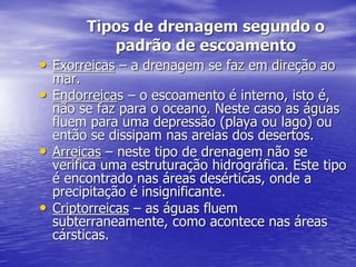 Tipos de drenagem segundo o
padrão de escoamento
• Exorreicas – a drenagem se faz em direção ao
mar.
• Endorreicas – o escoamento é interno, isto é,
não se faz para o oceano. Neste caso as águas
fluem para uma depressão (playa ou lago) ou
então se dissipam nas areias dos desertos.
• Arreicas – neste tipo de drenagem não se
verifica uma estruturação hidrográfica. Este tipo
é encontrado nas áreas desérticas, onde a
precipitação é insignificante.
• Criptorreicas – as águas fluem
subterraneamente, como acontece nas áreas
cársticas.
 