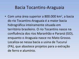 Bacia Tocantins-Araguaia Com uma área superior a 800.000 km 2 , a bacia do rio Tocantins-Araguaia é a maior bacia hidrográfica inteiramente situada em território brasileiro. O rio Tocantins nasce na confluência dos rios Maranhão e Paraná (GO), enquanto o Araguaia nasce no Mato Grosso. Localiza-se nessa bacia a usina de Tucuruí (PA), que abastece projetos para a extração de ferro e alumínio. 
