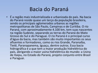 Bacia do Paraná É a região mais industrializada e urbanizada do país. Na bacia do Paraná reside quase um terço da população brasileira, sendo os principais aglomerados urbanos as regiões metropolitanas de São Paulo, Campinas e de Curitiba. O rio Paraná, com aproximadamente 4.100 km, tem suas nascentes na região Sudeste, separando as terras do Paraná do Mato Grosso do Sul e do Paraguai. O rio Paraná é o principal curso d'água da bacia, mas também são muito importantes os seus afluentes e formadores, como os rios Grande, Paranaíba, Tietê, Paranapanema, Iguaçu, dentre outros. Essa bacia hidrográfica é a que tem a maior produção hidrelétrica do país, abrigando a maior usina hidrelétrica do mundo: a Usina de Itaipu, no Estado do Paraná, projeto conjunto entre Brasil e Paraguai. 