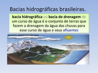 Bacias hidrográficas brasileiras. bacia hidrográfica  ou  bacia de drenagem   de  um curso de água é o conjunto de terras que fazem a drenagem da água das chuvas para esse curso de água e seus  afluentes 