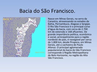 Bacia do São Francisco. Nasce em Minas Gerais, na serra da Canastra, atravessando os estados da Bahia, Pernambuco, Alagoas e Sergipe. O Rio São Francisco é o principal curso d'água da bacia, com cerca de 2.700 km de extensão e 168 afluentes. De grande importância política, econômica e social, principalmente para a região nordeste do país, é navegável por cerca de 1.800 km, desde Pirapora, em Minas Gerais, até a cachoeira de Paulo Afonso. O principal aglomerado populacional da bacia do São Francisco corresponde à Região Metropolitana de Belo Horizonte, na região do Alto São Francisco. 