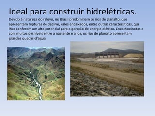 Ideal para construir hidrelétricas. Devido à natureza do relevo, no Brasil predominam os rios de planalto, que apresentam rupturas de declive, vales encaixados, entre outras características, que lhes conferem um alto potencial para a geração de energia elétrica. Encachoeirados e com muitos desníveis entre a nascente e a foz, os rios de planalto apresentam  grandes quedas-d’água. 